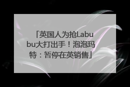 英国人为抢Labubu大打出手！泡泡玛特：暂停在英销售